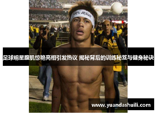 足球明星腹肌惊艳亮相引发热议 揭秘背后的训练秘笈与健身秘诀
