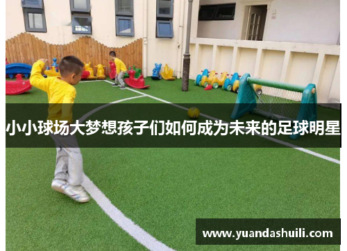 小小球场大梦想孩子们如何成为未来的足球明星