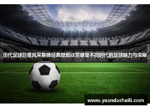 历代足球巨星风采集锦经典壁纸欣赏感受不同时代的足球魅力与荣耀