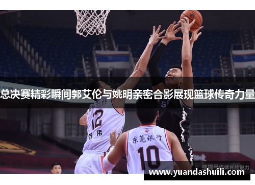 总决赛精彩瞬间郭艾伦与姚明亲密合影展现篮球传奇力量