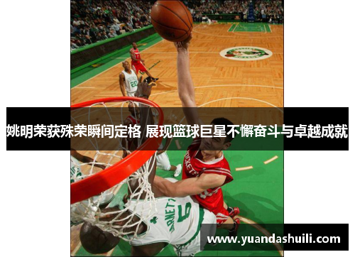 姚明荣获殊荣瞬间定格 展现篮球巨星不懈奋斗与卓越成就