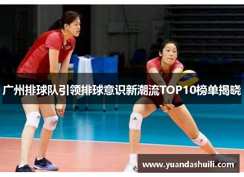 广州排球队引领排球意识新潮流TOP10榜单揭晓
