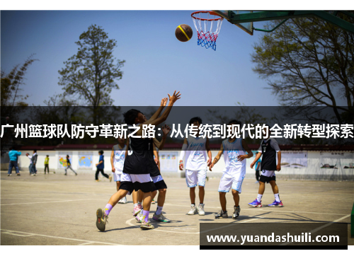 广州篮球队防守革新之路：从传统到现代的全新转型探索
