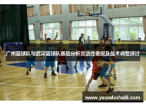 广州篮球队与武汉篮球队赛后分析灵活性表现及战术调整探讨