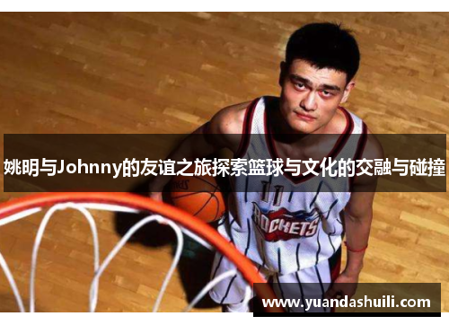 姚明与Johnny的友谊之旅探索篮球与文化的交融与碰撞