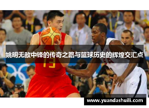 姚明无敌中锋的传奇之路与篮球历史的辉煌交汇点