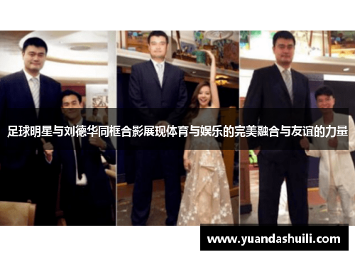 足球明星与刘德华同框合影展现体育与娱乐的完美融合与友谊的力量