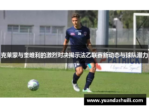 克莱蒙与奎维利的激烈对决揭示法乙联赛新动态与球队潜力