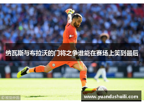纳瓦斯与布拉沃的门将之争谁能在赛场上笑到最后