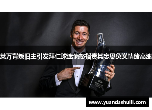 莱万背叛旧主引发拜仁球迷愤怒指责其忘恩负义情绪高涨